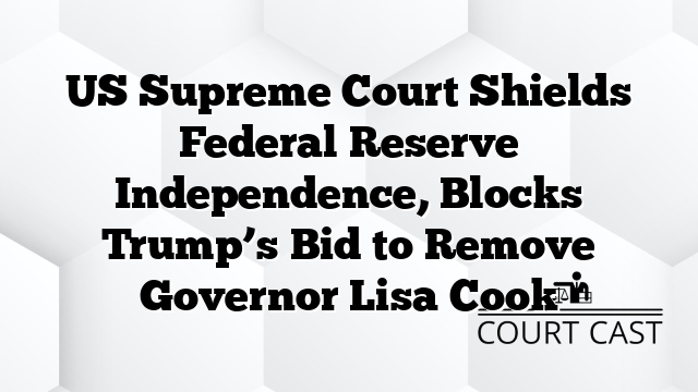 US Supreme Court Shields Federal Reserve Independence, Blocks Trump’s Bid to Remove Governor Lisa Cook