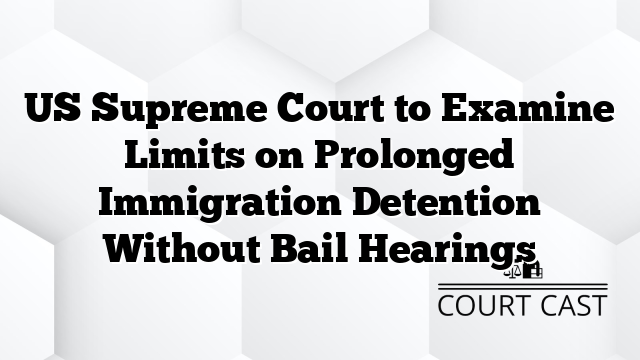 US Supreme Court to Examine Limits on Prolonged Immigration Detention Without Bail Hearings