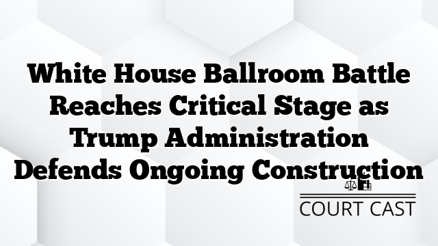 White House Ballroom Battle Reaches Critical Stage as Trump Administration Defends Ongoing Construction