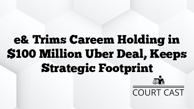 e& Trims Careem Holding in $100 Million Uber Deal, Keeps Strategic Footprint