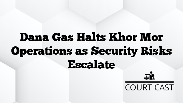 Dana Gas Halts Khor Mor Operations as Security Risks Escalate