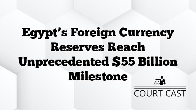 Egypt’s Foreign Currency Reserves Reach Unprecedented $55 Billion Milestone
