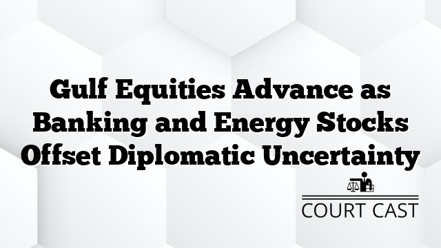 Gulf Equities Advance as Banking and Energy Stocks Offset Diplomatic Uncertainty