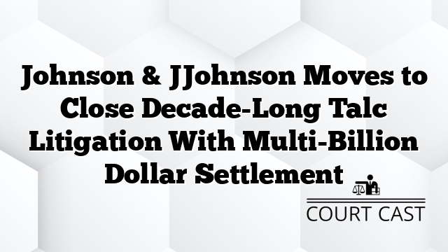 Johnson & JJohnson Moves to Close Decade-Long Talc Litigation With Multi-Billion Dollar Settlement