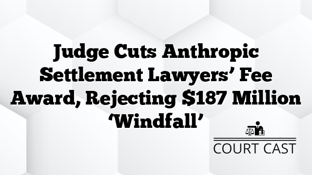 Judge Cuts Anthropic Settlement Lawyers’ Fee Award, Rejecting $187 Million ‘Windfall’