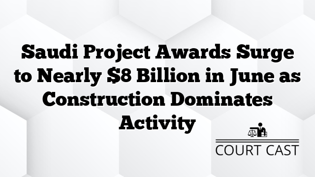 Saudi Project Awards Surge to Nearly $8 Billion in June as Construction Dominates Activity