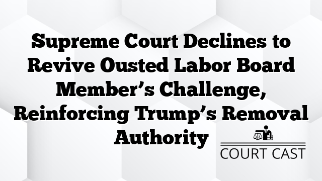 Supreme Court Declines to Revive Ousted Labor Board Member’s Challenge, Reinforcing Trump’s Removal Authority