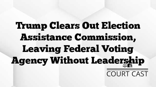 Trump Clears Out Election Assistance Commission, Leaving Federal Voting Agency Without Leadership