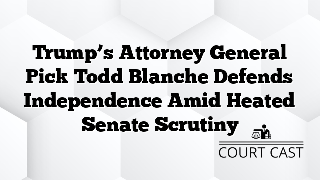Trump’s Attorney General Pick Todd Blanche Defends Independence Amid Heated Senate Scrutiny