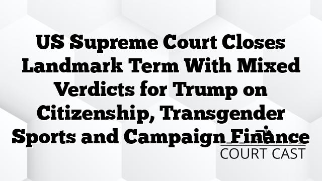 US Supreme Court Closes Landmark Term With Mixed Verdicts for Trump on Citizenship, Transgender Sports and Campaign Finance