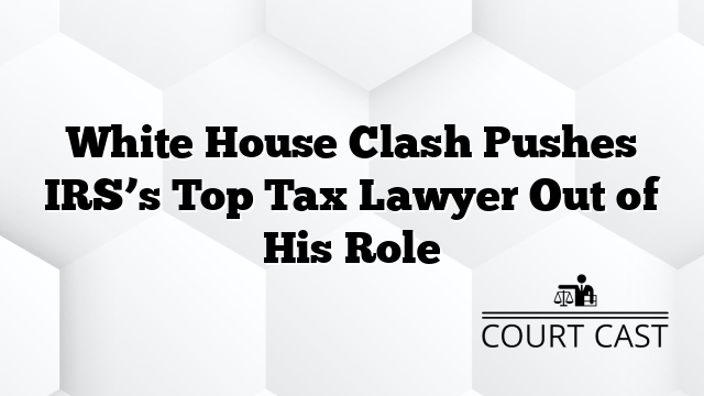 White House Clash Pushes IRS’s Top Tax Lawyer Out of His Role