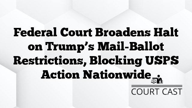 Federal Court Broadens Halt on Trump’s Mail-Ballot Restrictions, Blocking USPS Action Nationwide