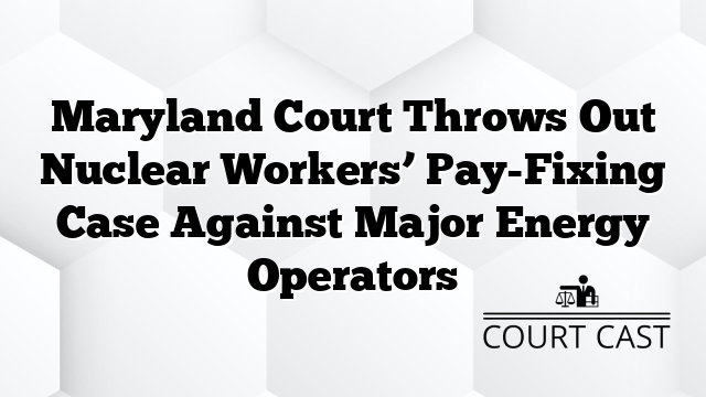 Maryland Court Throws Out Nuclear Workers’ Pay-Fixing Case Against Major Energy Operators