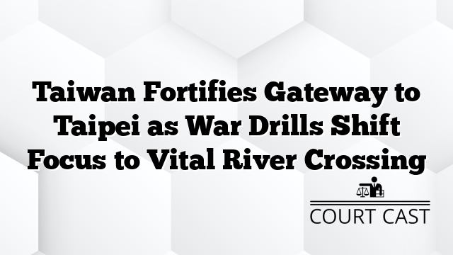 Taiwan Fortifies Gateway to Taipei as War Drills Shift Focus to Vital River Crossing
