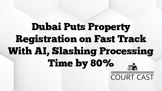 Dubai Puts Property Registration on Fast Track With AI, Slashing Processing Time by 80%