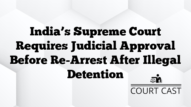 India’s Supreme Court Requires Judicial Approval Before Re-Arrest After Illegal Detention