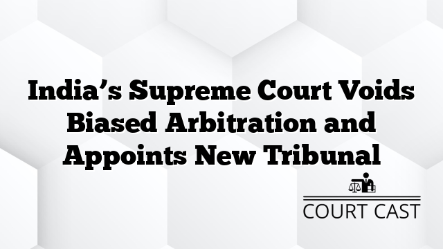 India’s Supreme Court Voids Biased Arbitration and Appoints New Tribunal