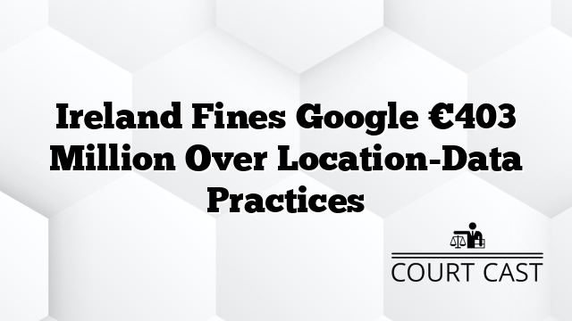 Ireland Fines Google €403 Million Over Location-Data Practices