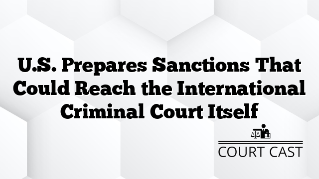 U.S. Prepares Sanctions That Could Reach the International Criminal Court Itself